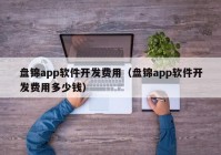 盤錦app軟件開發(fā)費(fèi)用（盤錦app軟件開發(fā)費(fèi)用多少錢）