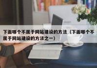 下面哪個不屬于網(wǎng)站建設的方法（下面哪個不屬于網(wǎng)站建設的方法之一）