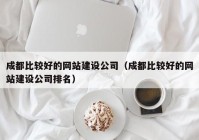 成都比較好的網(wǎng)站建設(shè)公司（成都比較好的網(wǎng)站建設(shè)公司排名）