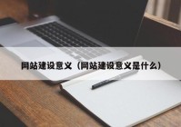 網(wǎng)站建設(shè)意義（網(wǎng)站建設(shè)意義是什么）