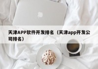 天津APP軟件開(kāi)發(fā)排名（天津app開(kāi)發(fā)公司排名）